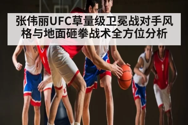 张伟丽UFC草量级卫冕战对手风格与地面砸拳战术全方位分析
